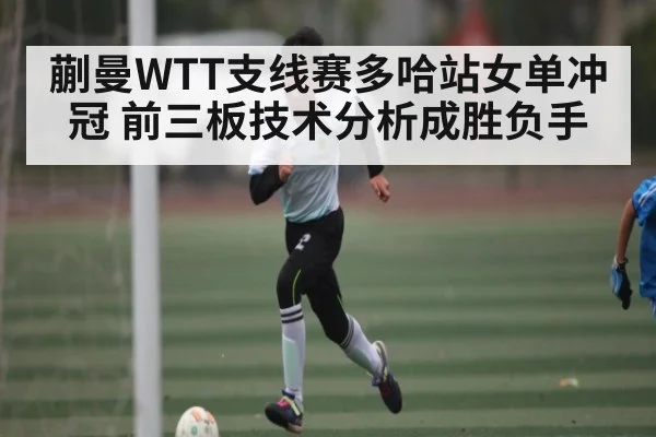 蒯曼WTT支线赛多哈站女单冲冠 前三板技术分析成胜负手（kaiyun）
