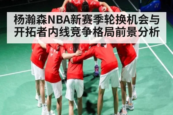 杨瀚森NBA新赛季轮换机会与开拓者内线竞争格局前景分析