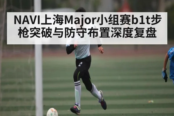 NAVI上海Major小组赛b1t步枪突破与防守布置深度复盘